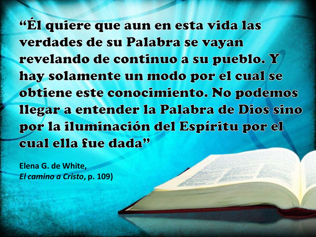 Él quiere que aun en esta vida las verdades de su Palabra se vayan revelando de continuo a su pueblo. Y hay solamente un modo por el cual se obtiene este conocimiento. No podemos llegar a entender la Palabra de Dios sino por la iluminación del Espíritu por el cual ella fue dada