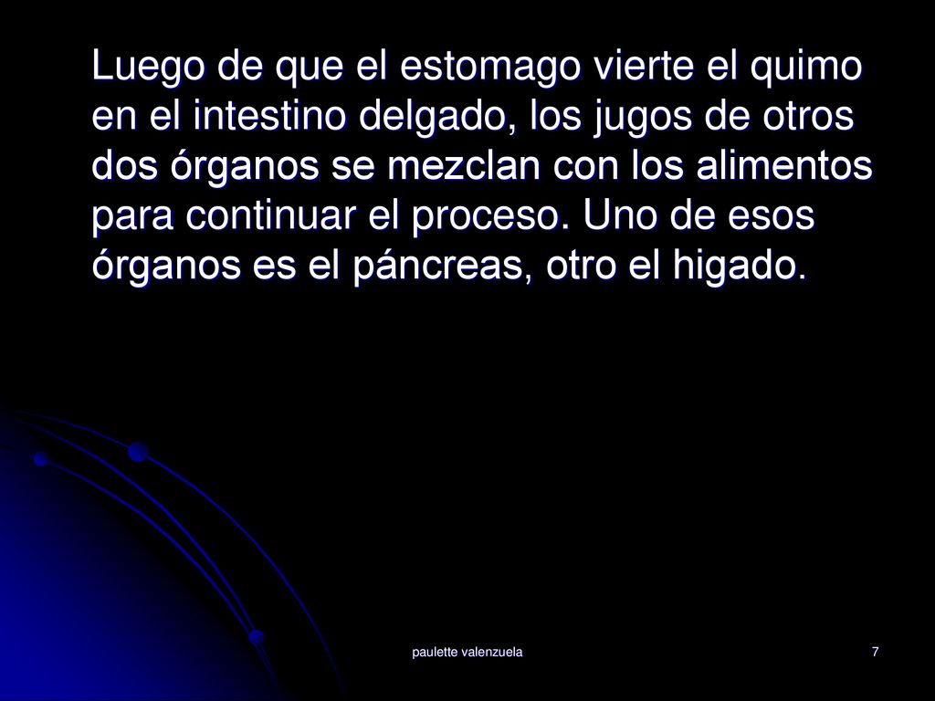 Luego de que el estomago vierte el quimo en el intestino delgado, los jugos de otros dos órganos se mezclan con los alimentos para continuar el proceso. Uno de esos órganos es el páncreas, otro el higado.