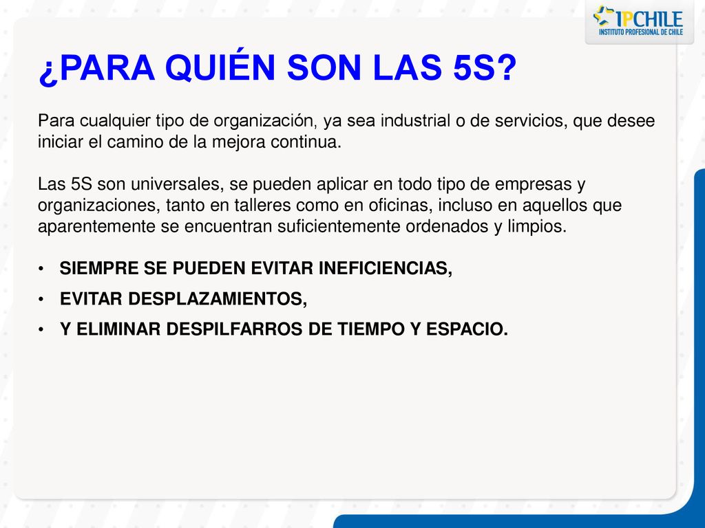 ¿PARA QUIÉN SON LAS 5S Para cualquier tipo de organización, ya sea industrial o de servicios, que desee iniciar el camino de la mejora continua.