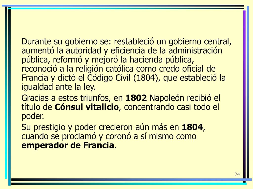 Durante su gobierno se: restableció un gobierno central, aumentó la autoridad y eficiencia de la administración pública, reformó y mejoró la hacienda pública, reconoció a la religión católica como credo oficial de Francia y dictó el Código Civil (1804), que estableció la igualdad ante la ley.