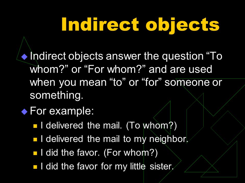Indirect objects Indirect objects answer the question To whom or For whom and are used when you mean to or for someone or something.