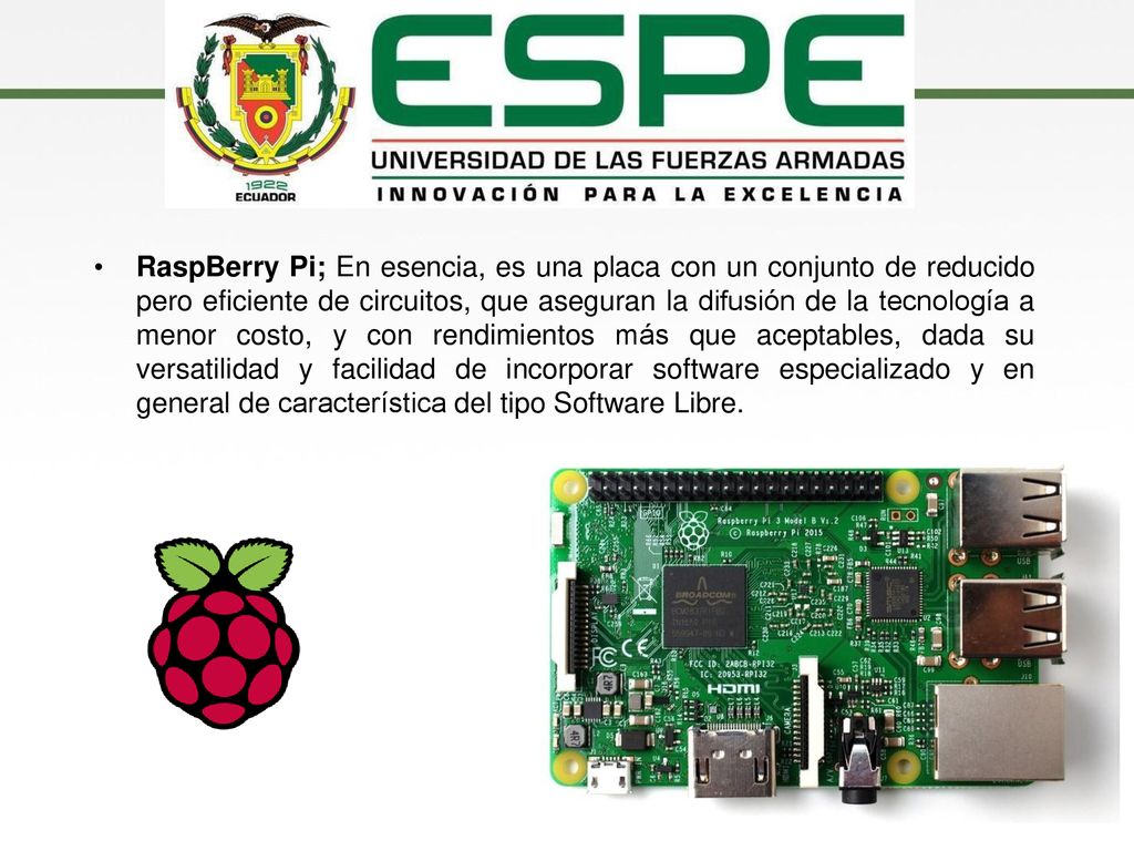 RaspBerry Pi; En esencia, es una placa con un conjunto de reducido pero eficiente de circuitos, que aseguran la difusión de la tecnología a menor costo, y con rendimientos más que aceptables, dada su versatilidad y facilidad de incorporar software especializado y en general de característica del tipo Software Libre.