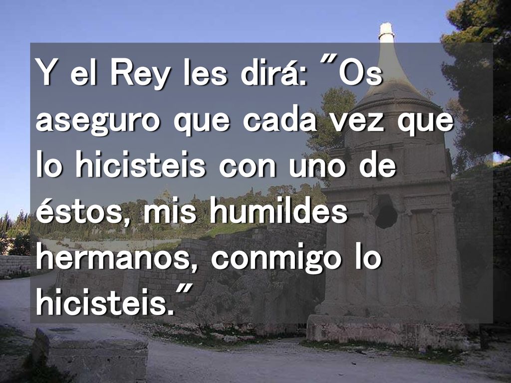 Y el Rey les dirá: Os aseguro que cada vez que lo hicisteis con uno de éstos, mis humildes hermanos, conmigo lo hicisteis.
