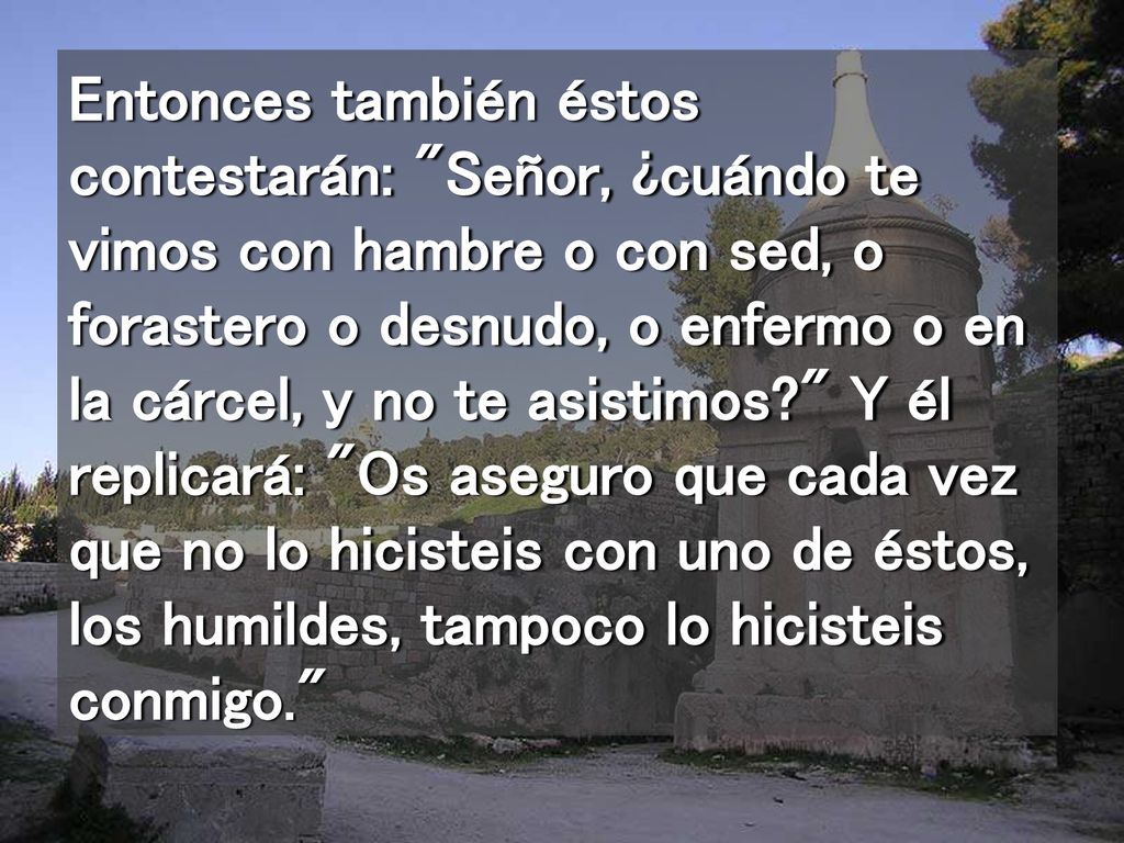 Entonces también éstos contestarán: Señor, ¿cuándo te vimos con hambre o con sed, o forastero o desnudo, o enfermo o en la cárcel, y no te asistimos Y él replicará: Os aseguro que cada vez que no lo hicisteis con uno de éstos, los humildes, tampoco lo hicisteis conmigo.