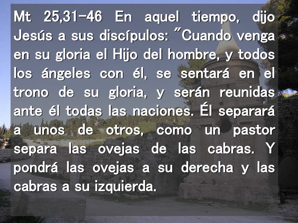 Mt 25,31-46 En aquel tiempo, dijo Jesús a sus discípulos: Cuando venga en su gloria el Hijo del hombre, y todos los ángeles con él, se sentará en el trono de su gloria, y serán reunidas ante él todas las naciones.