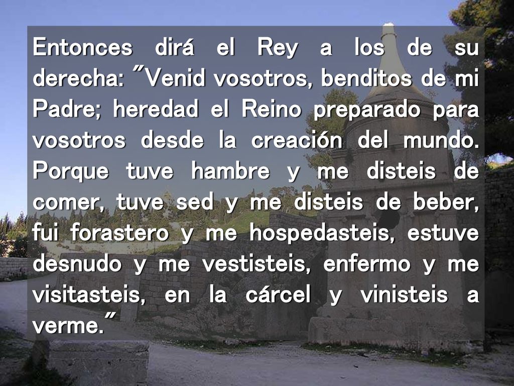 Entonces dirá el Rey a los de su derecha: Venid vosotros, benditos de mi Padre; heredad el Reino preparado para vosotros desde la creación del mundo.