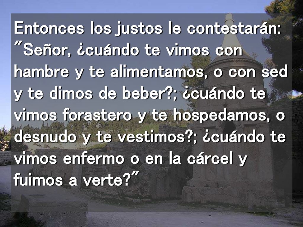 Entonces los justos le contestarán: Señor, ¿cuándo te vimos con hambre y te alimentamos, o con sed y te dimos de beber ; ¿cuándo te vimos forastero y te hospedamos, o desnudo y te vestimos ; ¿cuándo te vimos enfermo o en la cárcel y fuimos a verte