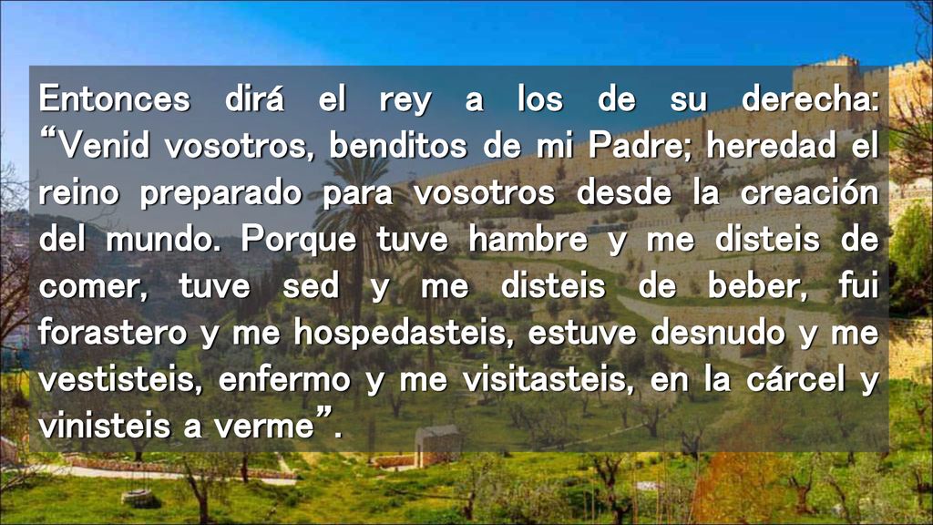 Entonces dirá el rey a los de su derecha: Venid vosotros, benditos de mi Padre; heredad el reino preparado para vosotros desde la creación del mundo.