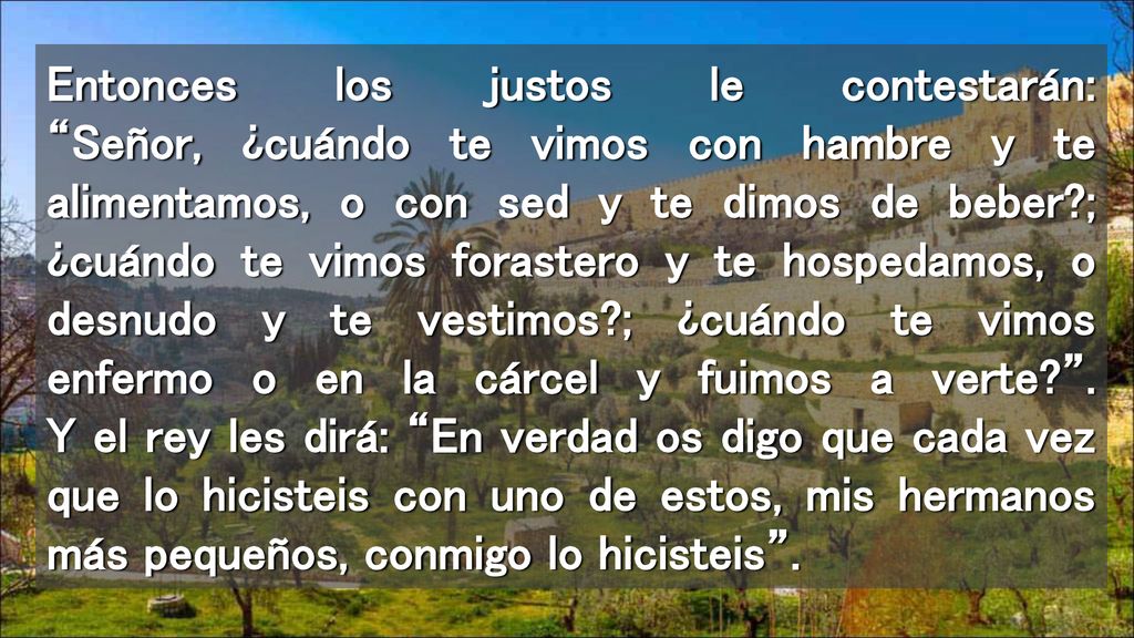 Entonces los justos le contestarán: Señor, ¿cuándo te vimos con hambre y te alimentamos, o con sed y te dimos de beber ; ¿cuándo te vimos forastero y te hospedamos, o desnudo y te vestimos ; ¿cuándo te vimos enfermo o en la cárcel y fuimos a verte .