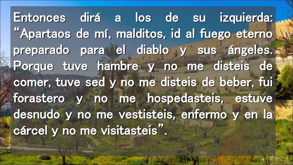Entonces dirá a los de su izquierda: Apartaos de mí, malditos, id al fuego eterno preparado para el diablo y sus ángeles.