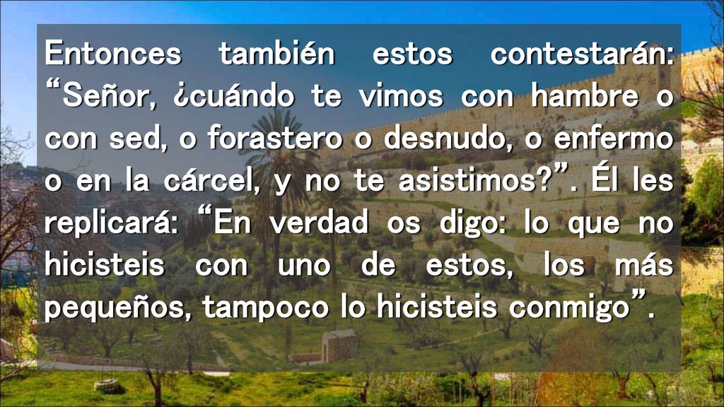 Entonces también estos contestarán: Señor, ¿cuándo te vimos con hambre o con sed, o forastero o desnudo, o enfermo o en la cárcel, y no te asistimos .