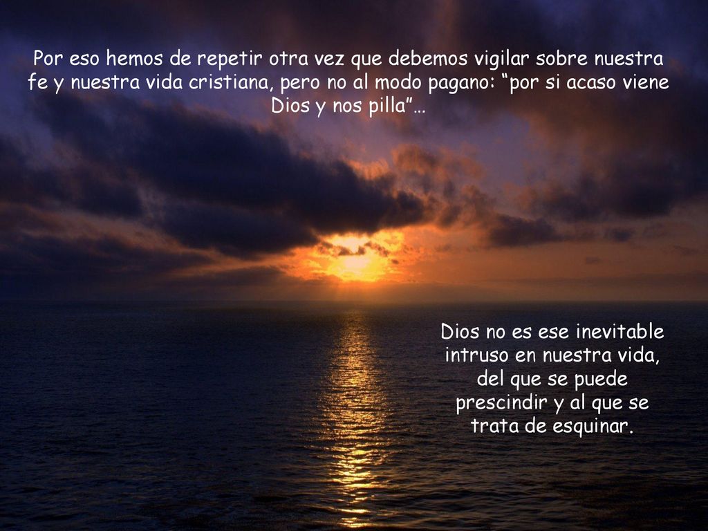 Por eso hemos de repetir otra vez que debemos vigilar sobre nuestra fe y nuestra vida cristiana, pero no al modo pagano: por si acaso viene Dios y nos pilla …