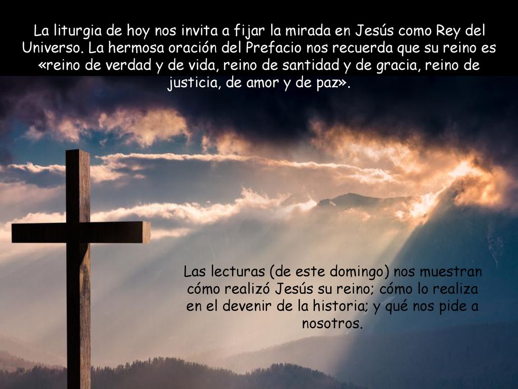 La liturgia de hoy nos invita a fijar la mirada en Jesús como Rey del Universo. La hermosa oración del Prefacio nos recuerda que su reino es «reino de verdad y de vida, reino de santidad y de gracia, reino de justicia, de amor y de paz».