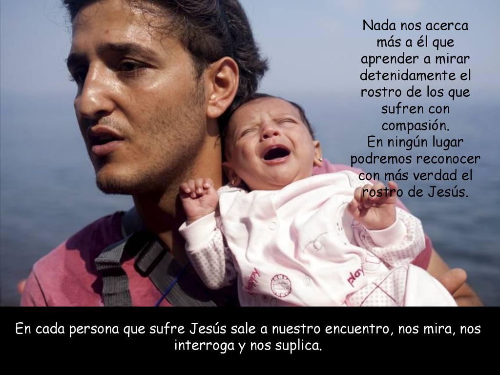 Nada nos acerca más a él que aprender a mirar detenidamente el rostro de los que sufren con compasión. En ningún lugar podremos reconocer con más verdad el rostro de Jesús.