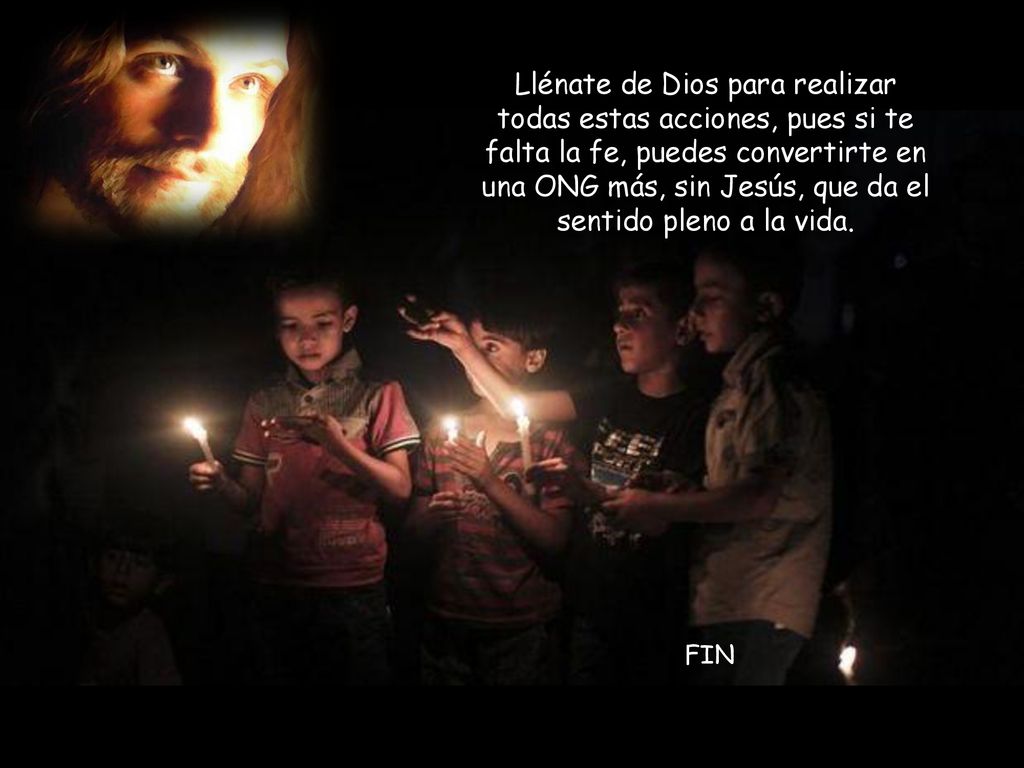 Llénate de Dios para realizar todas estas acciones, pues si te falta la fe, puedes convertirte en una ONG más, sin Jesús, que da el sentido pleno a la vida.