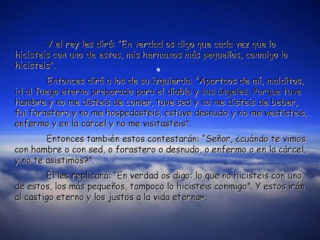 Y el rey les dirá: En verdad os digo que cada vez que lo hicisteis con uno de estos, mis hermanos más pequeños, conmigo lo hicisteis .