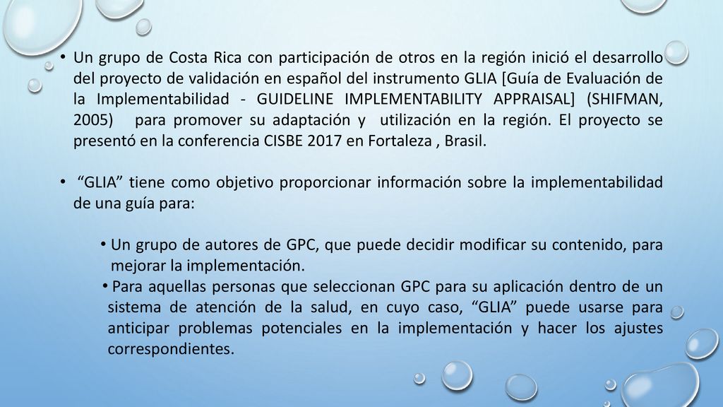 Un grupo de Costa Rica con participación de otros en la región inició el desarrollo del proyecto de validación en español del instrumento GLIA [Guía de Evaluación de la Implementabilidad - GuideLine Implementability Appraisal] (Shifman, 2005) para promover su adaptación y utilización en la región. El proyecto se presentó en la conferencia CISBE 2017 en Fortaleza , Brasil.