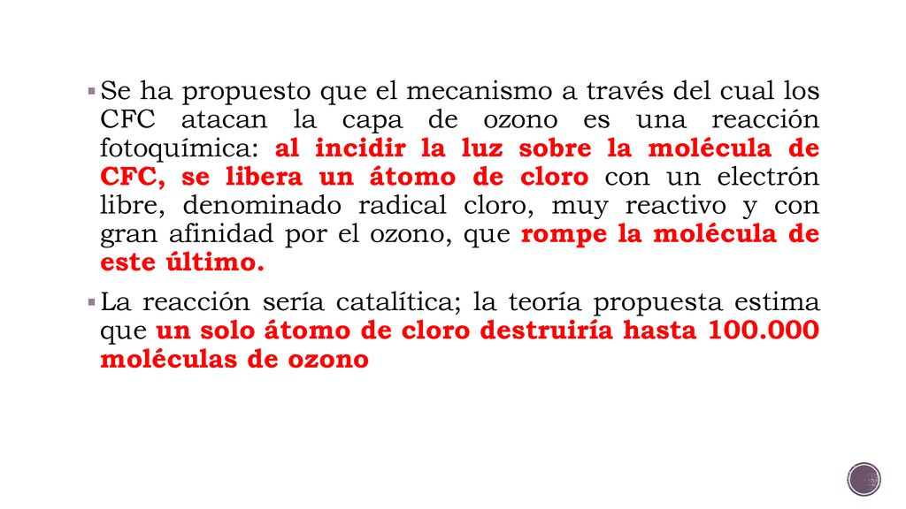 Se ha propuesto que el mecanismo a través del cual los CFC atacan la capa de ozono es una reacción fotoquímica: al incidir la luz sobre la molécula de CFC, se libera un átomo de cloro con un electrón libre, denominado radical cloro, muy reactivo y con gran afinidad por el ozono, que rompe la molécula de este último.