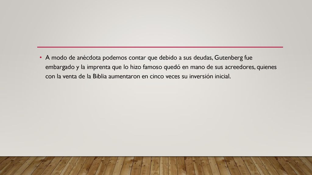 A modo de anécdota podemos contar que debido a sus deudas, Gutenberg fue embargado y la imprenta que lo hizo famoso quedó en mano de sus acreedores, quienes con la venta de la Biblia aumentaron en cinco veces su inversión inicial.