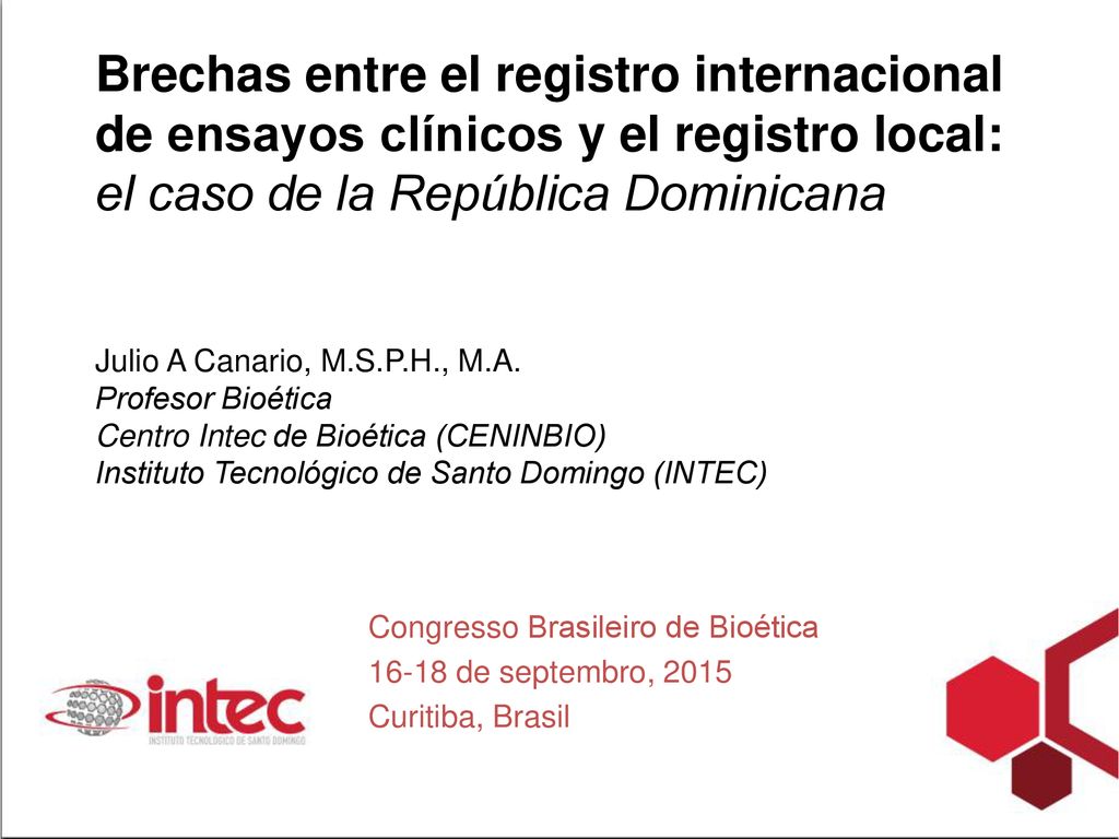 Brechas entre el registro internacional de ensayos clínicos y el registro local: el caso de la República Dominicana Julio A Canario, M.S.P.H., M.A. Profesor Bioética Centro Intec de Bioética (CENINBIO) Instituto Tecnológico de Santo Domingo (INTEC)