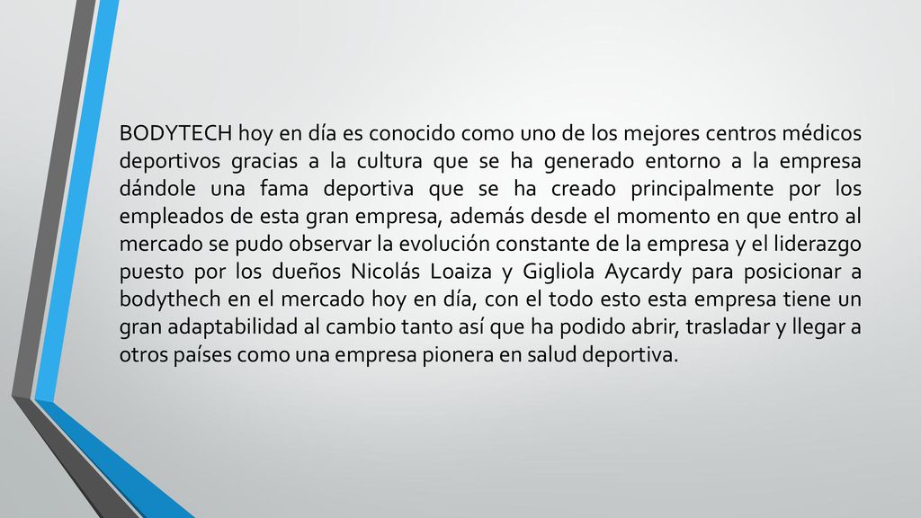 BODYTECH hoy en día es conocido como uno de los mejores centros médicos deportivos gracias a la cultura que se ha generado entorno a la empresa dándole una fama deportiva que se ha creado principalmente por los empleados de esta gran empresa, además desde el momento en que entro al mercado se pudo observar la evolución constante de la empresa y el liderazgo puesto por los dueños Nicolás Loaiza y Gigliola Aycardy para posicionar a bodythech en el mercado hoy en día, con el todo esto esta empresa tiene un gran adaptabilidad al cambio tanto así que ha podido abrir, trasladar y llegar a otros países como una empresa pionera en salud deportiva.