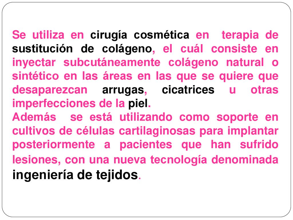 Se utiliza en cirugía cosmética en terapia de sustitución de colágeno, el cuál consiste en inyectar subcutáneamente colágeno natural o sintético en las áreas en las que se quiere que desaparezcan arrugas, cicatrices u otras imperfecciones de la piel.