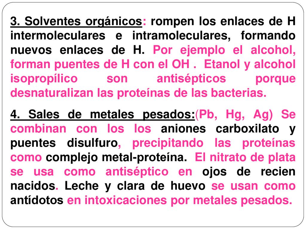 3. Solventes orgánicos: rompen los enlaces de H intermoleculares e intramoleculares, formando nuevos enlaces de H. Por ejemplo el alcohol, forman puentes de H con el OH . Etanol y alcohol isopropílico son antisépticos porque desnaturalizan las proteínas de las bacterias.