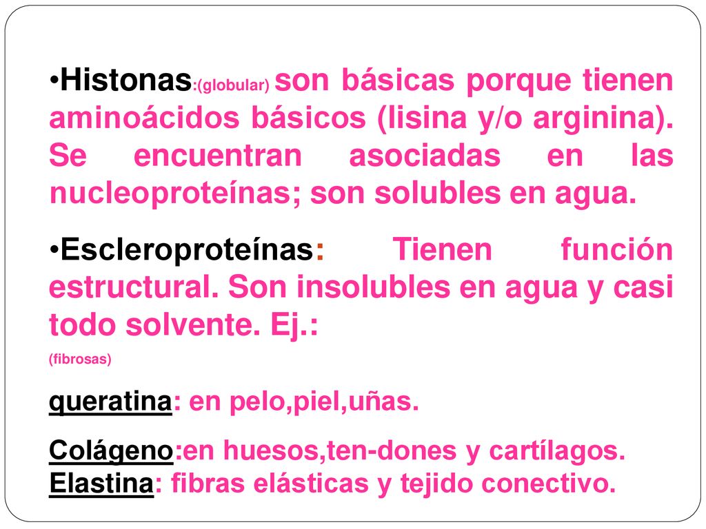 Histonas:(globular) son básicas porque tienen aminoácidos básicos (lisina y/o arginina). Se encuentran asociadas en las nucleoproteínas; son solubles en agua.