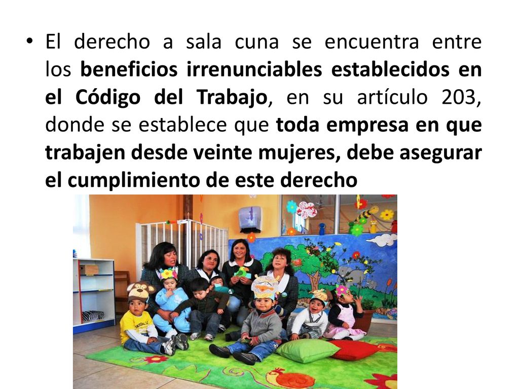 El derecho a sala cuna se encuentra entre los beneficios irrenunciables establecidos en el Código del Trabajo, en su artículo 203, donde se establece que toda empresa en que trabajen desde veinte mujeres, debe asegurar el cumplimiento de este derecho