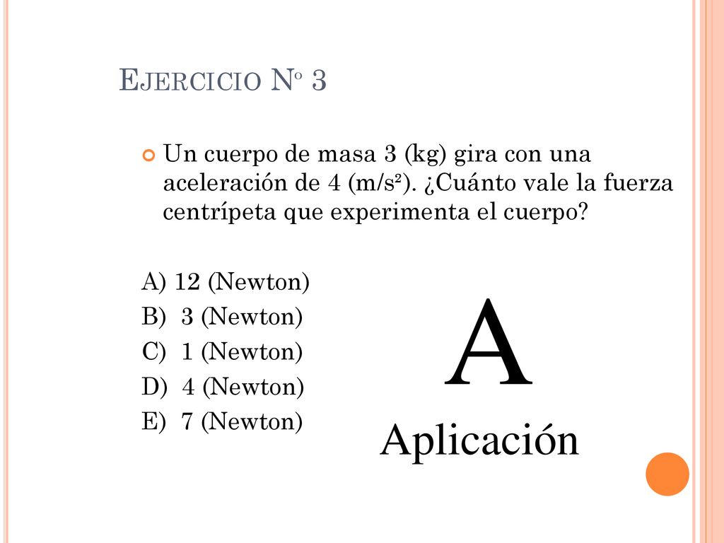 Ejercicio Nº 3 Un cuerpo de masa 3 (kg) gira con una aceleración de 4 (m/s²). ¿Cuánto vale la fuerza centrípeta que experimenta el cuerpo