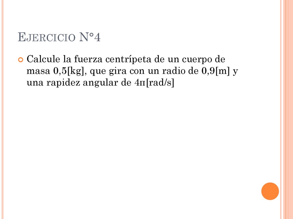 Ejercicio N°4 Calcule la fuerza centrípeta de un cuerpo de masa 0,5[kg], que gira con un radio de 0,9[m] y una rapidez angular de 4π[rad/s]