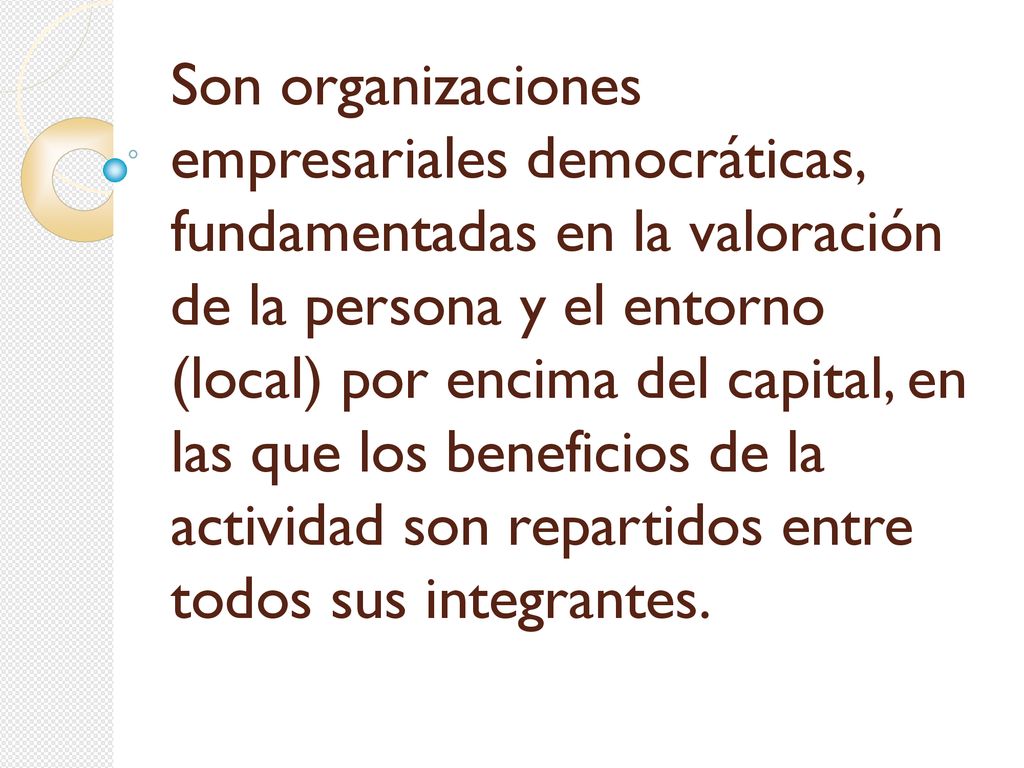 Son organizaciones empresariales democráticas, fundamentadas en la valoración de la persona y el entorno (local) por encima del capital, en las que los beneficios de la actividad son repartidos entre todos sus integrantes.