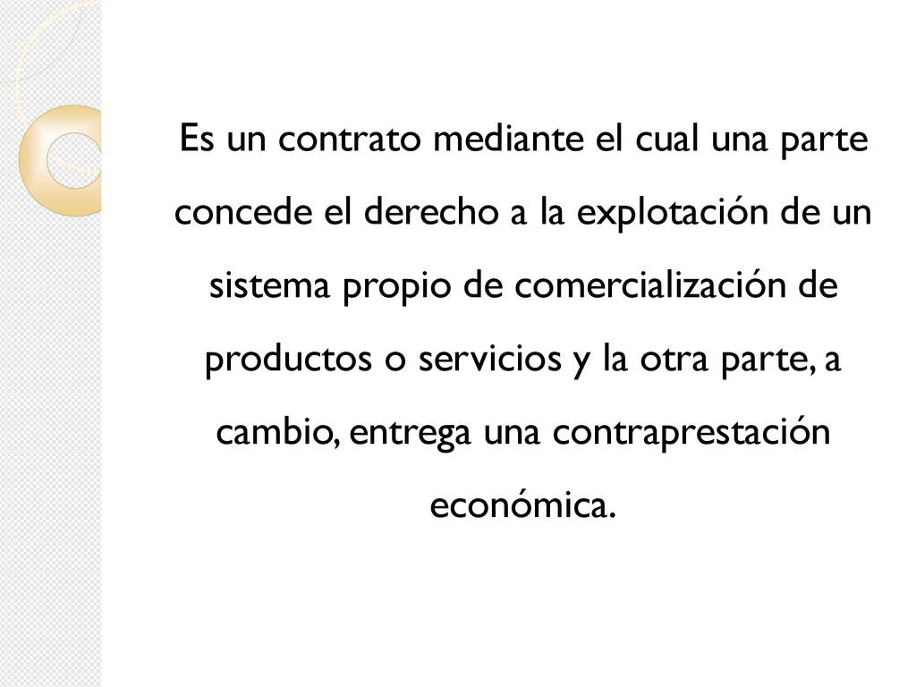 Es un contrato mediante el cual una parte concede el derecho a la explotación de un sistema propio de comercialización de productos o servicios y la otra parte, a cambio, entrega una contraprestación económica.