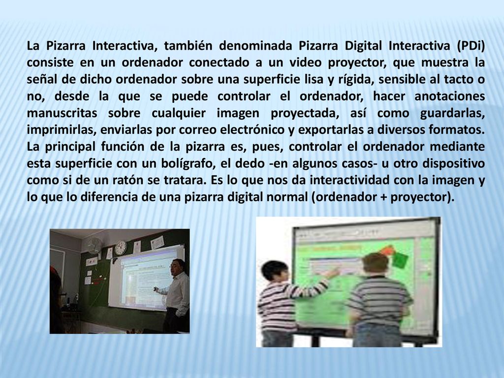 La Pizarra Interactiva, también denominada Pizarra Digital Interactiva (PDi) consiste en un ordenador conectado a un video proyector, que muestra la señal de dicho ordenador sobre una superficie lisa y rígida, sensible al tacto o no, desde la que se puede controlar el ordenador, hacer anotaciones manuscritas sobre cualquier imagen proyectada, así como guardarlas, imprimirlas, enviarlas por correo electrónico y exportarlas a diversos formatos.