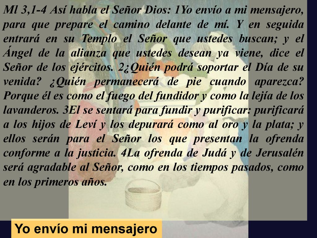 Ml 3,1-4 Así habla el Señor Dios: 1Yo envío a mi mensajero, para que prepare el camino delante de mí. Y en seguida entrará en su Templo el Señor que ustedes buscan; y el Ángel de la alianza que ustedes desean ya viene, dice el Señor de los ejércitos. 2¿Quién podrá soportar el Día de su venida ¿Quién permanecerá de pie cuando aparezca Porque él es como el fuego del fundidor y como la lejía de los lavanderos. 3El se sentará para fundir y purificar: purificará a los hijos de Leví y los depurará como al oro y la plata; y ellos serán para el Señor los que presentan la ofrenda conforme a la justicia. 4La ofrenda de Judá y de Jerusalén será agradable al Señor, como en los tiempos pasados, como en los primeros años.