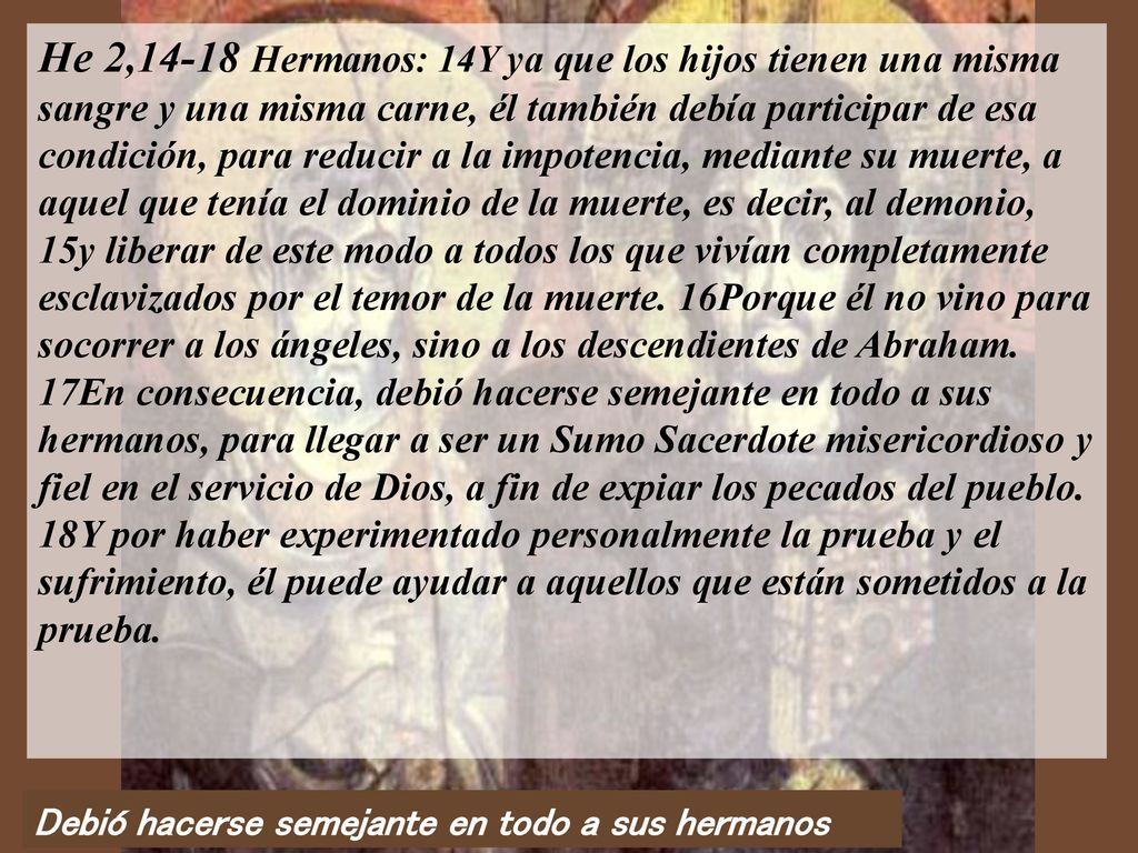 He 2,14-18 Hermanos: 14Y ya que los hijos tienen una misma sangre y una misma carne, él también debía participar de esa condición, para reducir a la impotencia, mediante su muerte, a aquel que tenía el dominio de la muerte, es decir, al demonio, 15y liberar de este modo a todos los que vivían completamente esclavizados por el temor de la muerte. 16Porque él no vino para socorrer a los ángeles, sino a los descendientes de Abraham. 17En consecuencia, debió hacerse semejante en todo a sus hermanos, para llegar a ser un Sumo Sacerdote misericordioso y fiel en el servicio de Dios, a fin de expiar los pecados del pueblo. 18Y por haber experimentado personalmente la prueba y el sufrimiento, él puede ayudar a aquellos que están sometidos a la prueba.