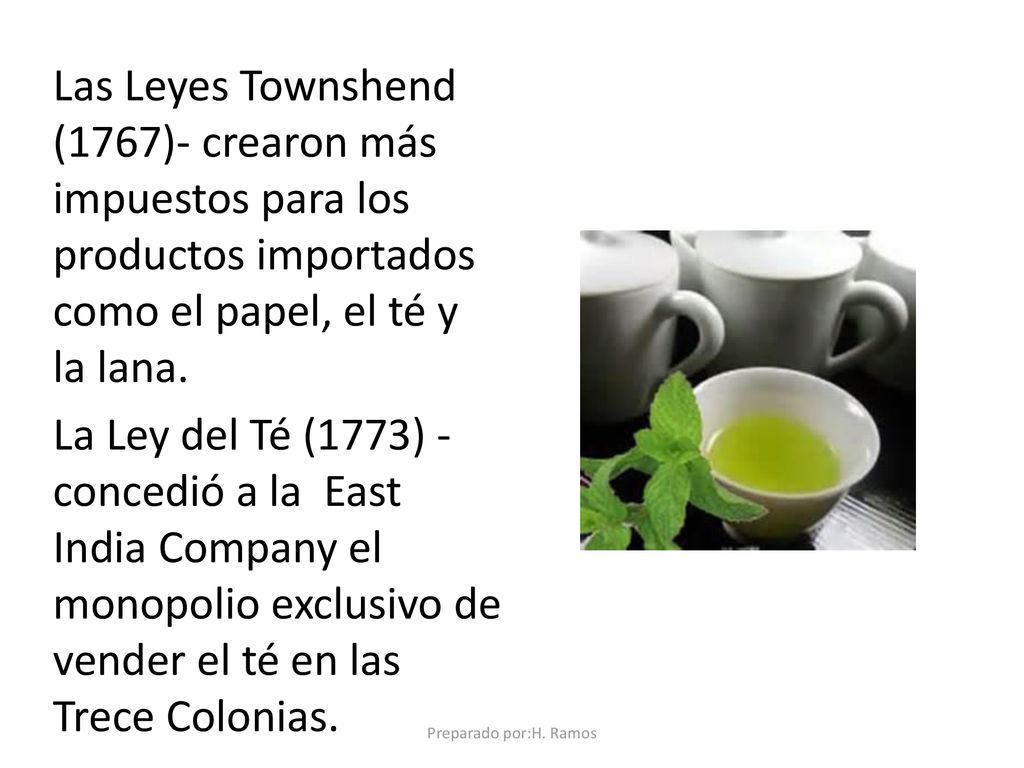 Las Leyes Townshend (1767)- crearon más impuestos para los productos importados como el papel, el té y la lana. La Ley del Té (1773) - concedió a la East India Company el monopolio exclusivo de vender el té en las Trece Colonias.
