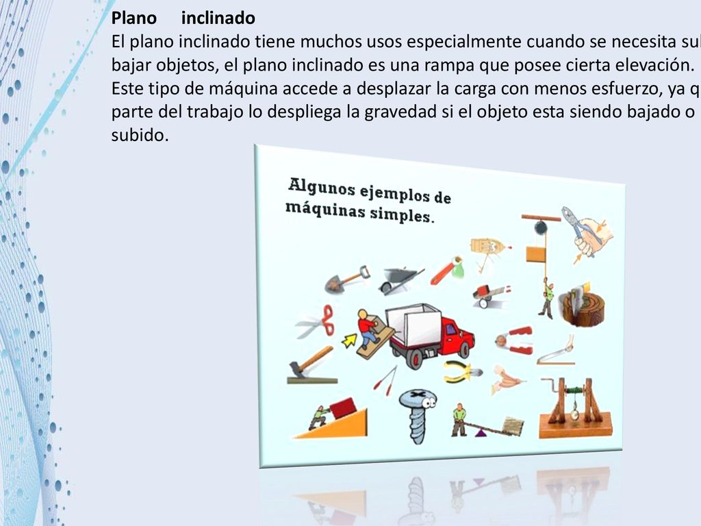Plano inclinado El plano inclinado tiene muchos usos especialmente cuando se necesita subir o bajar objetos, el plano inclinado es una rampa que posee cierta elevación.