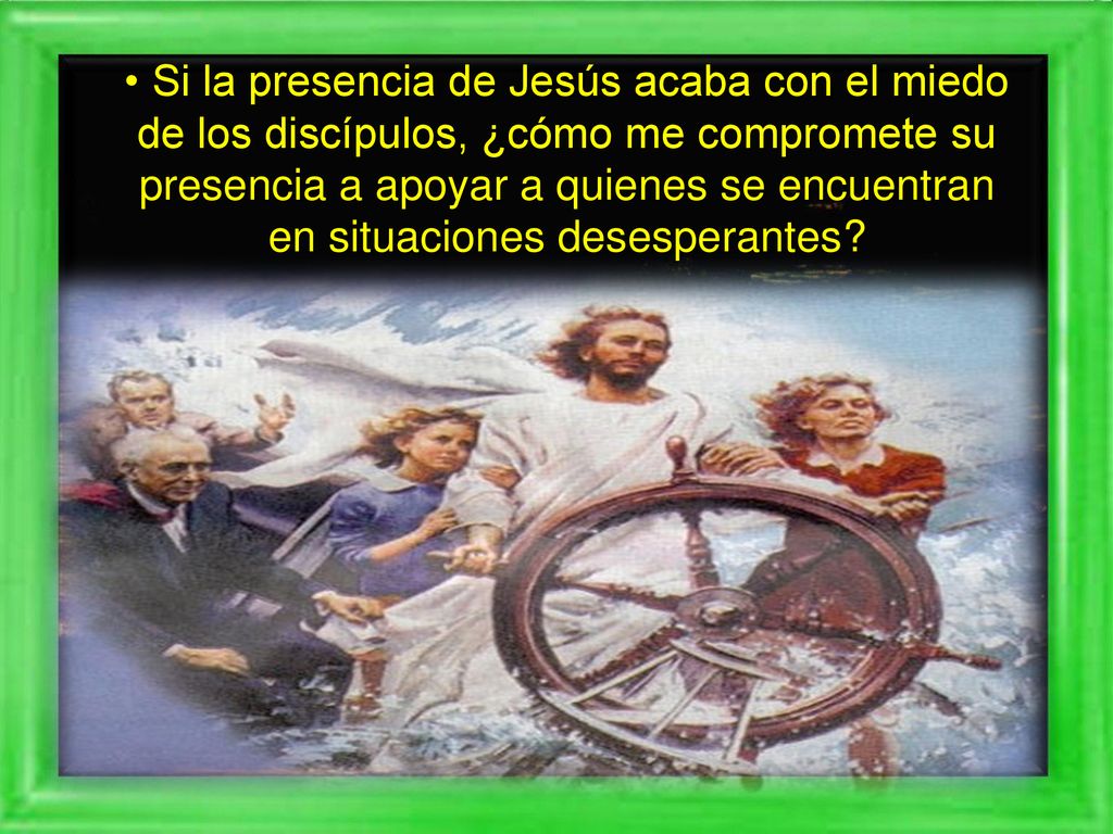 • Si la presencia de Jesús acaba con el miedo de los discípulos, ¿cómo me compromete su presencia a apoyar a quienes se encuentran en situaciones desesperantes