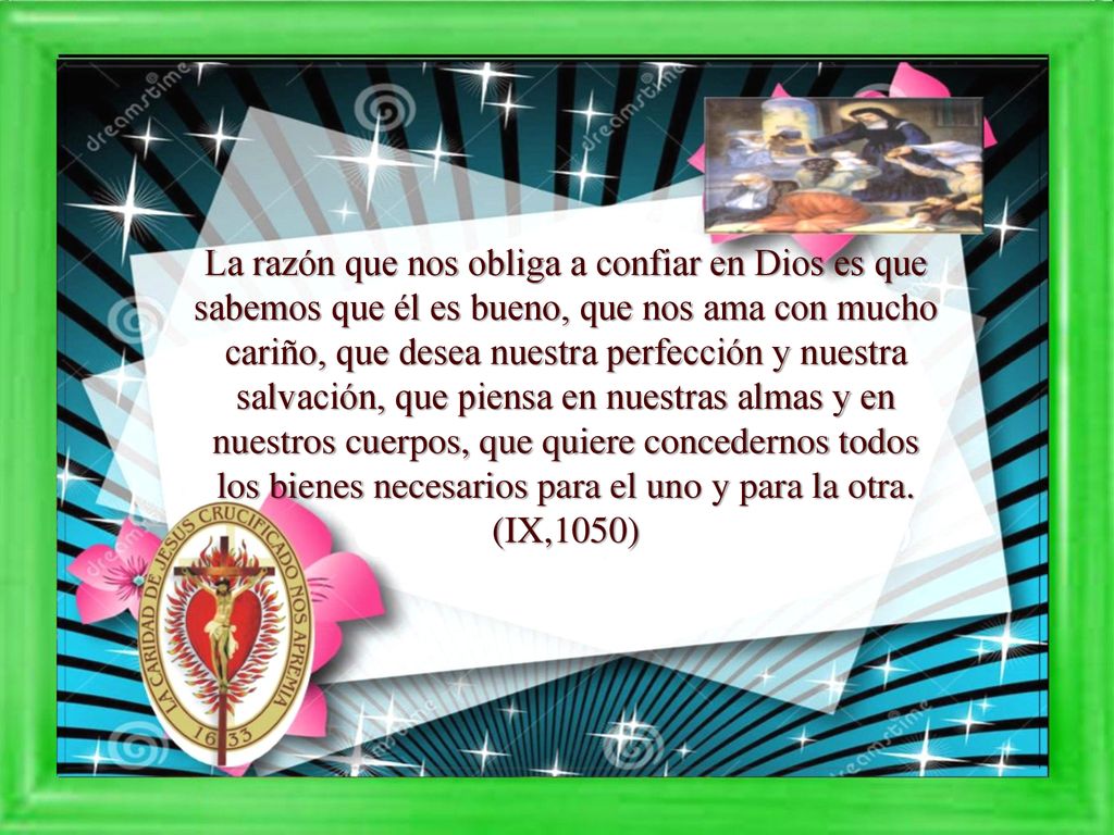 La razón que nos obliga a confiar en Dios es que sabemos que él es bueno, que nos ama con mucho cariño, que desea nuestra perfección y nuestra salvación, que piensa en nuestras almas y en nuestros cuerpos, que quiere concedernos todos los bienes necesarios para el uno y para la otra.