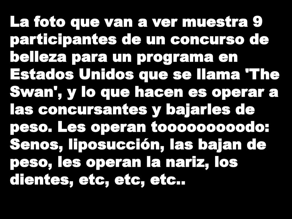 La foto que van a ver muestra 9 participantes de un concurso de belleza para un programa en Estados Unidos que se llama The Swan , y lo que hacen es operar a las concursantes y bajarles de peso.