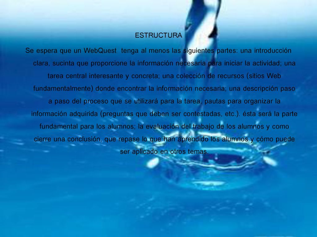 ESTRUCTURA Se espera que un WebQuest tenga al menos las siguientes partes: una introducción clara, sucinta que proporcione la información necesaria para iniciar la actividad; una tarea central interesante y concreta; una colección de recursos (sitios Web fundamentalmente) donde encontrar la información necesaria; una descripción paso a paso del proceso que se utilizará para la tarea, pautas para organizar la información adquirida (preguntas que deben ser contestadas, etc.).