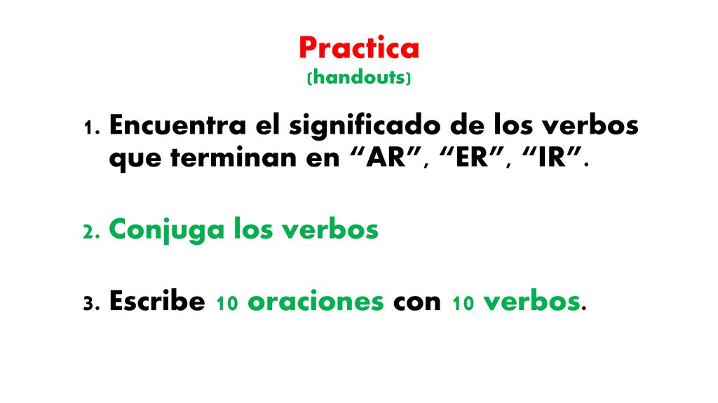 Practica (handouts) Encuentra el significado de los verbos que terminan en AR , ER , IR . Conjuga los verbos.