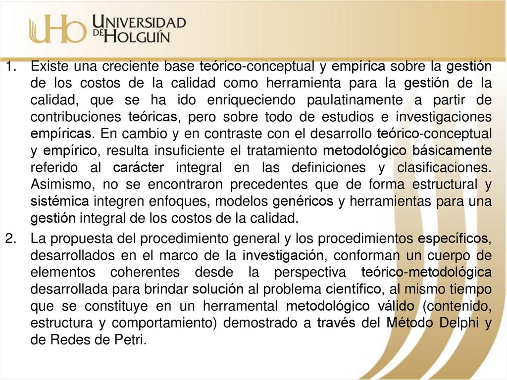 Existe una creciente base teórico-conceptual y empírica sobre la gestión de los costos de la calidad como herramienta para la gestión de la calidad, que se ha ido enriqueciendo paulatinamente a partir de contribuciones teóricas, pero sobre todo de estudios e investigaciones empíricas. En cambio y en contraste con el desarrollo teórico-conceptual y empírico, resulta insuficiente el tratamiento metodológico básicamente referido al carácter integral en las definiciones y clasificaciones. Asimismo, no se encontraron precedentes que de forma estructural y sistémica integren enfoques, modelos genéricos y herramientas para una gestión integral de los costos de la calidad.