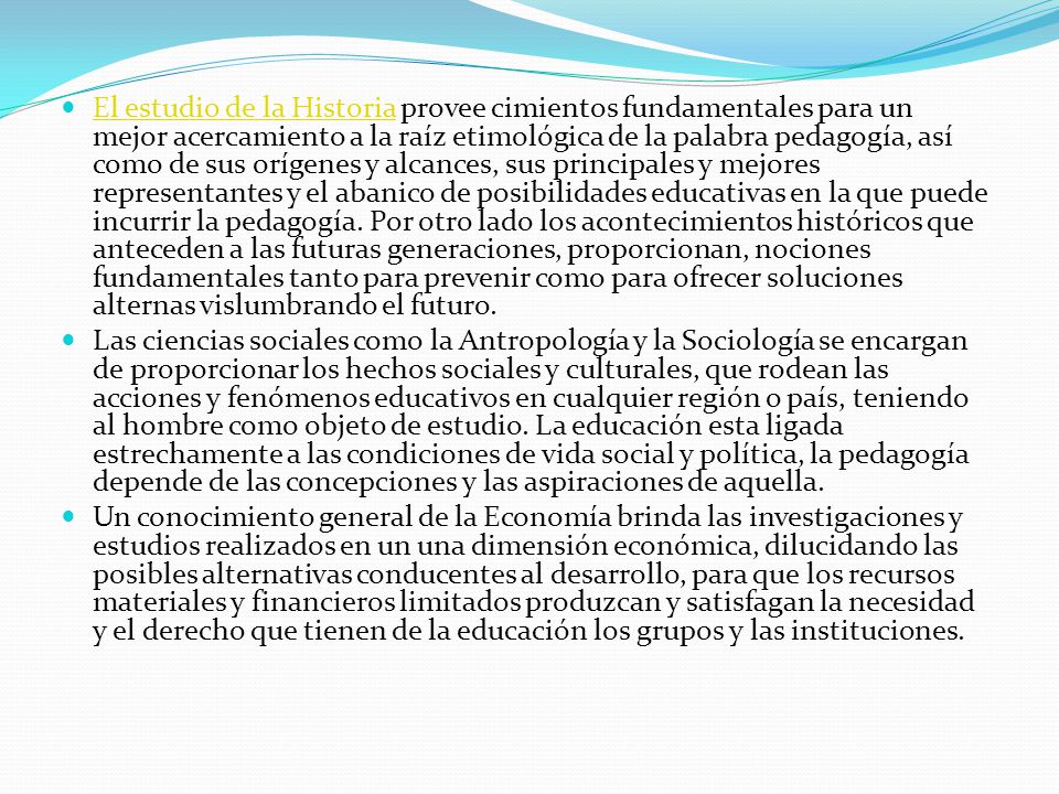 El estudio de la Historia provee cimientos fundamentales para un mejor acercamiento a la raíz etimológica de la palabra pedagogía, así como de sus orígenes y alcances, sus principales y mejores representantes y el abanico de posibilidades educativas en la que puede incurrir la pedagogía. Por otro lado los acontecimientos históricos que anteceden a las futuras generaciones, proporcionan, nociones fundamentales tanto para prevenir como para ofrecer soluciones alternas vislumbrando el futuro.