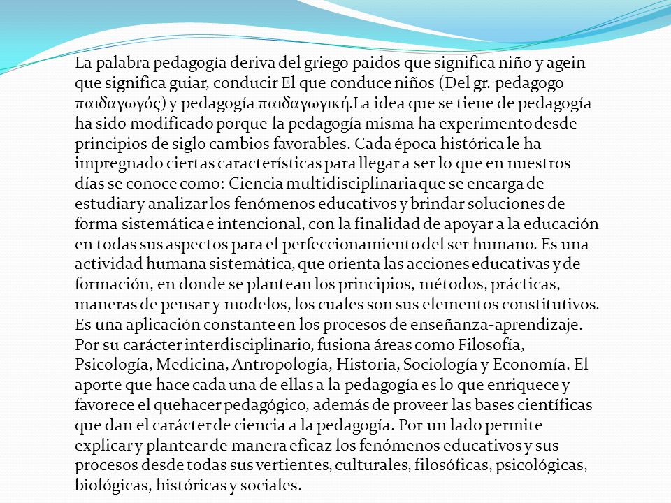 La palabra pedagogía deriva del griego paidos que significa niño y agein que significa guiar, conducir El que conduce niños (Del gr. pedagogo παιδαγωγός) y pedagogía παιδαγωγική.La idea que se tiene de pedagogía ha sido modificado porque la pedagogía misma ha experimento desde principios de siglo cambios favorables. Cada época histórica le ha impregnado ciertas características para llegar a ser lo que en nuestros días se conoce como: Ciencia multidisciplinaria que se encarga de estudiar y analizar los fenómenos educativos y brindar soluciones de forma sistemática e intencional, con la finalidad de apoyar a la educación en todas sus aspectos para el perfeccionamiento del ser humano. Es una actividad humana sistemática, que orienta las acciones educativas y de formación, en donde se plantean los principios, métodos, prácticas, maneras de pensar y modelos, los cuales son sus elementos constitutivos. Es una aplicación constante en los procesos de enseñanza-aprendizaje.