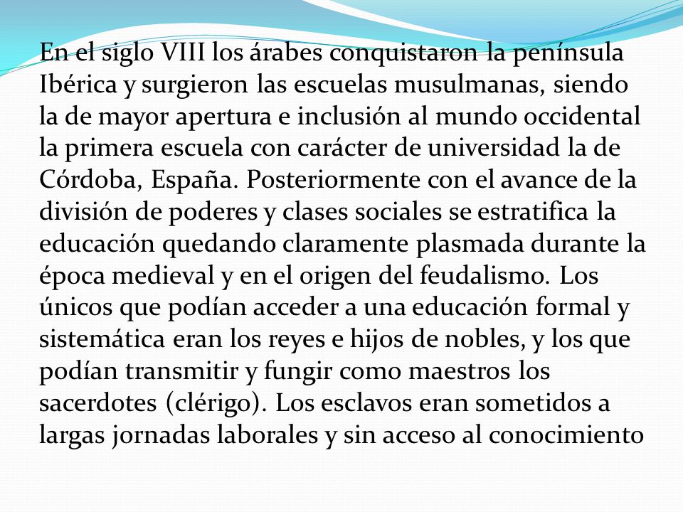 En el siglo VIII los árabes conquistaron la península Ibérica y surgieron las escuelas musulmanas, siendo la de mayor apertura e inclusión al mundo occidental la primera escuela con carácter de universidad la de Córdoba, España.