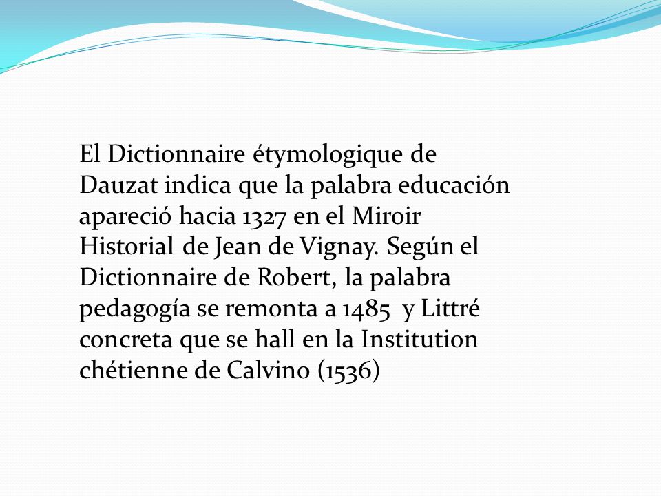El Dictionnaire étymologique de Dauzat indica que la palabra educación apareció hacia 1327 en el Miroir Historial de Jean de Vignay.