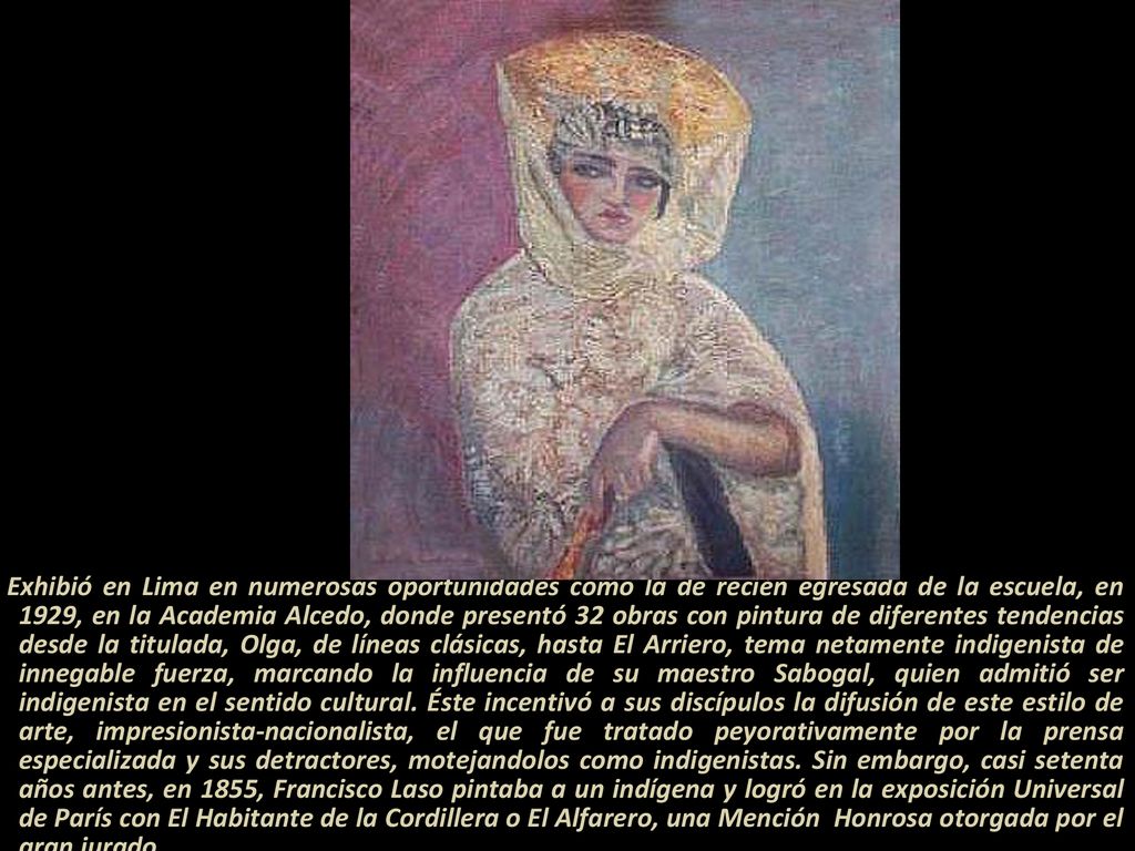 Exhibió en Lima en numerosas oportunidades como la de recién egresada de la escuela, en 1929, en la Academia Alcedo, donde presentó 32 obras con pintura de diferentes tendencias desde la titulada, Olga, de líneas clásicas, hasta El Arriero, tema netamente indigenista de innegable fuerza, marcando la influencia de su maestro Sabogal, quien admitió ser indigenista en el sentido cultural.