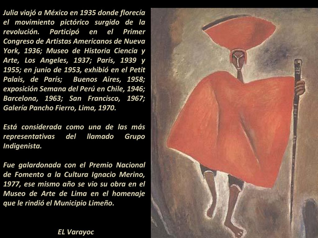 Julia viajó a México en 1935 donde florecía el movimiento pictórico surgido de la revolución. Participó en el Primer Congreso de Artistas Americanos de Nueva York, 1936; Museo de Historia Ciencia y Arte, Los Angeles, 1937; París, 1939 y 1955; en junio de 1953, exhibió en el Petit Palais, de París; Buenos Aires, 1958; exposición Semana del Perú en Chile, 1946; Barcelona, 1963; San Francisco, 1967; Galería Pancho Fierro, Lima, 1970.